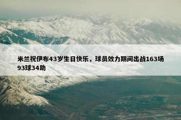 米兰祝伊布43岁生日快乐，球员效力期间出战163场93球34助