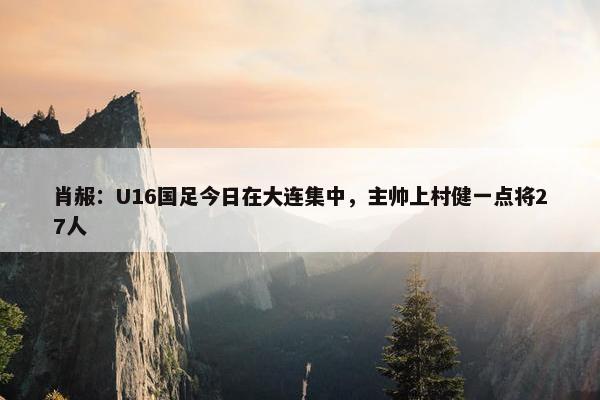 肖赧：U16国足今日在大连集中，主帅上村健一点将27人