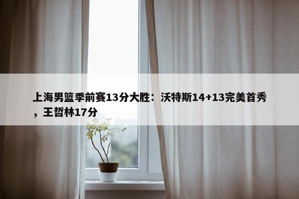 上海男篮季前赛13分大胜：沃特斯14+13完美首秀，王哲林17分