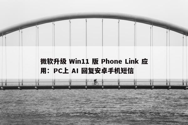 微软升级 Win11 版 Phone Link 应用：PC上 AI 回复安卓手机短信