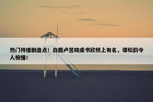 热门待播剧盘点！白鹿卢昱晓虞书欣榜上有名，谭松韵令人惋惜！