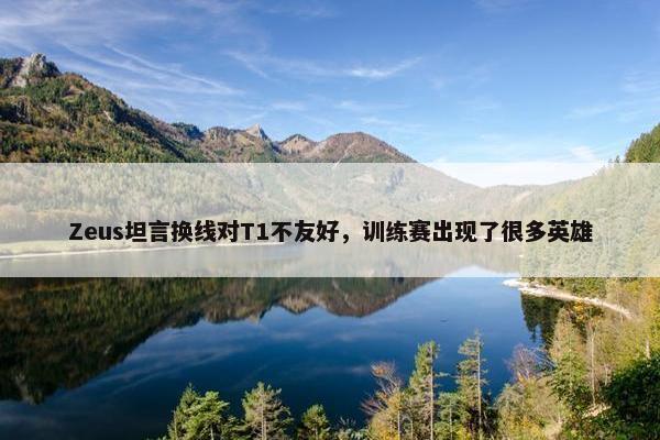 Zeus坦言换线对T1不友好，训练赛出现了很多英雄