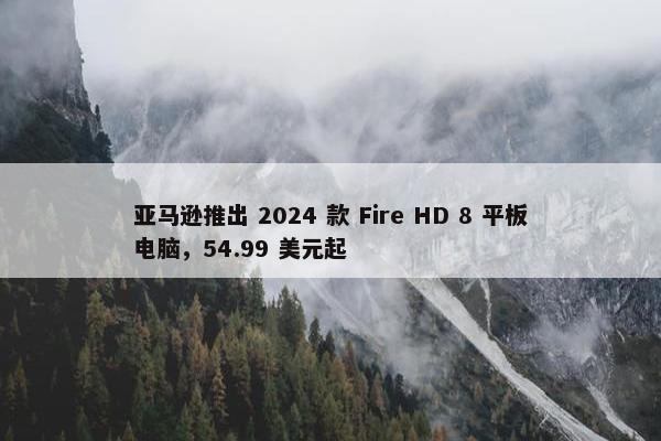 亚马逊推出 2024 款 Fire HD 8 平板电脑，54.99 美元起