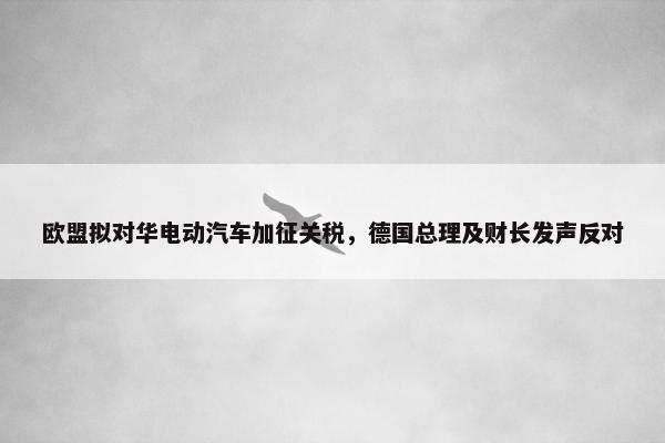 欧盟拟对华电动汽车加征关税，德国总理及财长发声反对