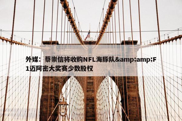 外媒：蔡崇信将收购NFL海豚队&amp;F1迈阿密大奖赛少数股权