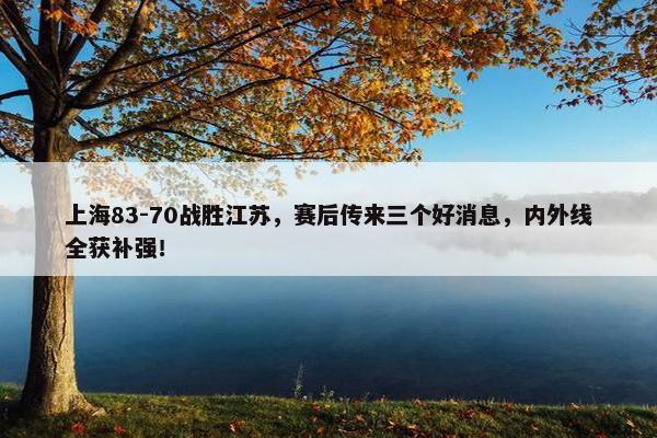 上海83-70战胜江苏，赛后传来三个好消息，内外线全获补强！