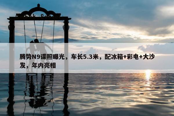 腾势N9谍照曝光，车长5.3米，配冰箱+彩电+大沙发，年内亮相