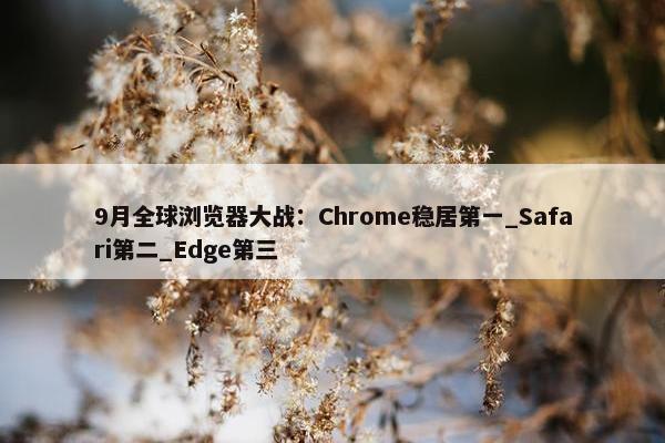 9月全球浏览器大战：Chrome稳居第一_Safari第二_Edge第三