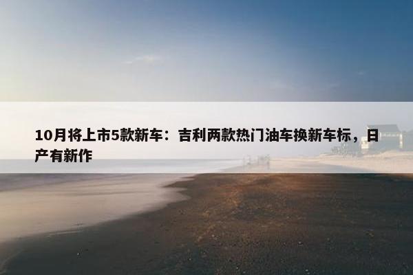 10月将上市5款新车：吉利两款热门油车换新车标，日产有新作