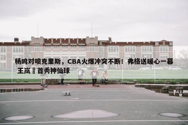 杨鸣对喷克里斯，CBA火爆冲突不断！弗格送暖心一幕 王岚嵚首秀神仙球