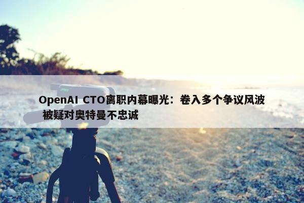 OpenAI CTO离职内幕曝光：卷入多个争议风波 被疑对奥特曼不忠诚