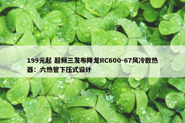 199元起 超频三发布降龙RC600-67风冷散热器：六热管下压式设计