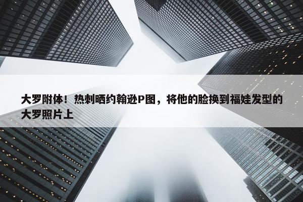 大罗附体！热刺晒约翰逊P图，将他的脸换到福娃发型的大罗照片上