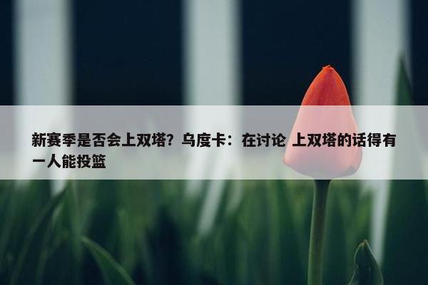 新赛季是否会上双塔？乌度卡：在讨论 上双塔的话得有一人能投篮