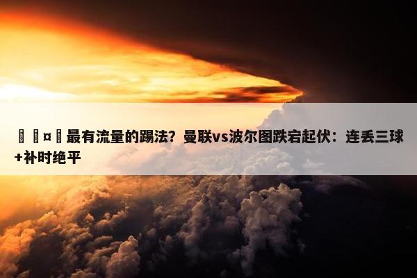 🤔最有流量的踢法？曼联vs波尔图跌宕起伏：连丢三球+补时绝平