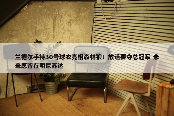 兰德尔手持30号球衣亮相森林狼！放话要夺总冠军 未来愿留在明尼苏达