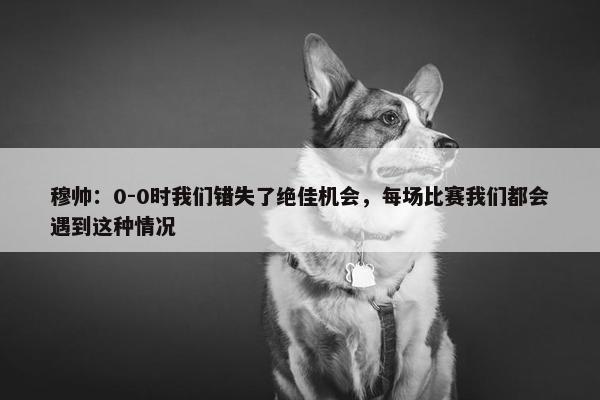 穆帅：0-0时我们错失了绝佳机会，每场比赛我们都会遇到这种情况