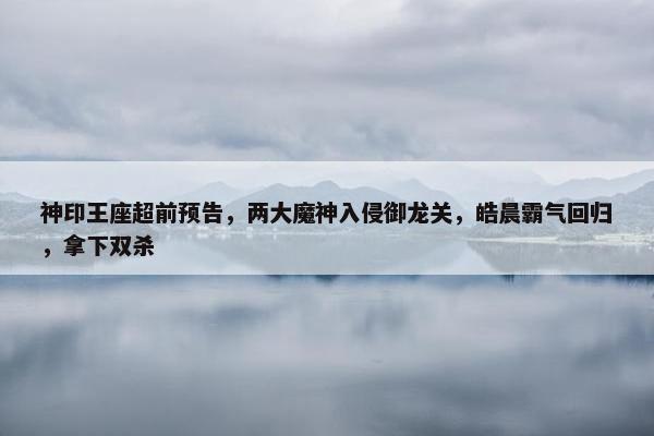 神印王座超前预告，两大魔神入侵御龙关，皓晨霸气回归，拿下双杀