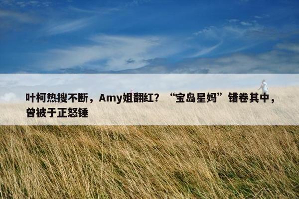 叶柯热搜不断，Amy姐翻红？“宝岛星妈”错卷其中，曾被于正怒锤