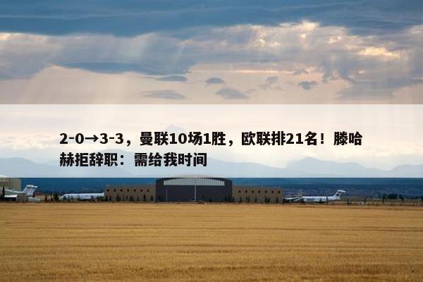 2-0→3-3，曼联10场1胜，欧联排21名！滕哈赫拒辞职：需给我时间