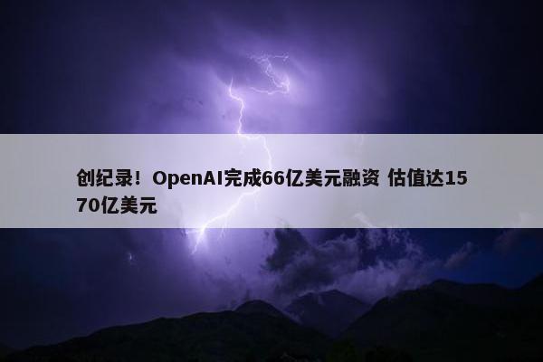 创纪录！OpenAI完成66亿美元融资 估值达1570亿美元