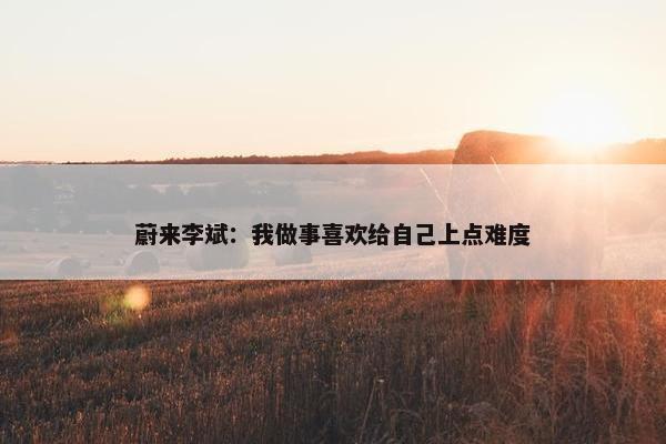 蔚来李斌：我做事喜欢给自己上点难度