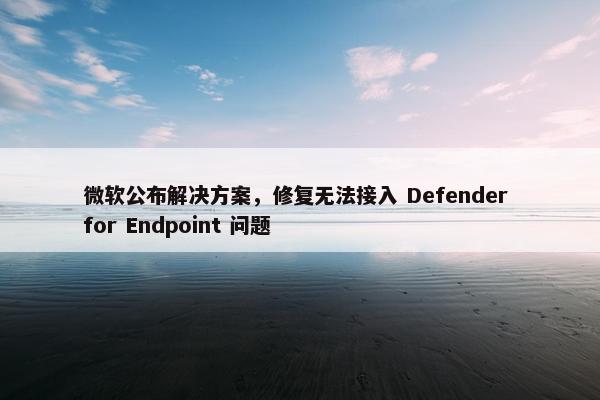 微软公布解决方案，修复无法接入 Defender for Endpoint 问题