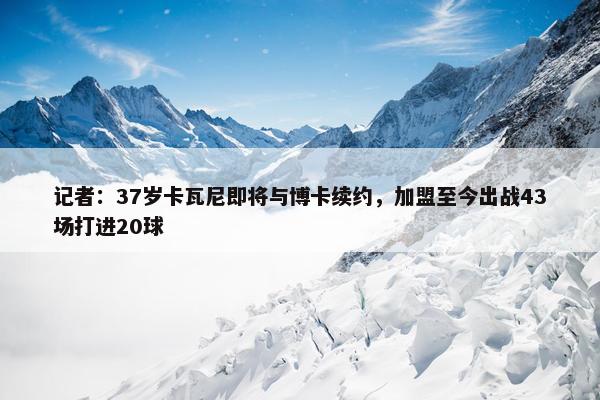 记者：37岁卡瓦尼即将与博卡续约，加盟至今出战43场打进20球