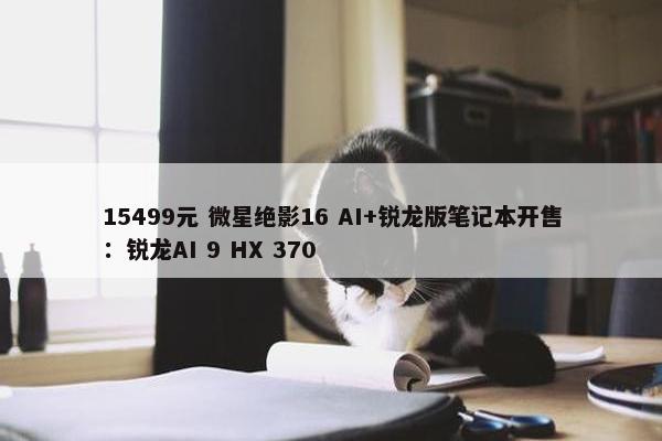 15499元 微星绝影16 AI+锐龙版笔记本开售：锐龙AI 9 HX 370