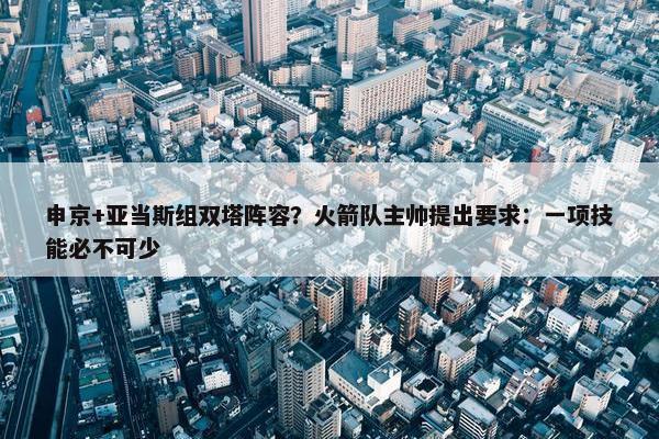 申京+亚当斯组双塔阵容？火箭队主帅提出要求：一项技能必不可少