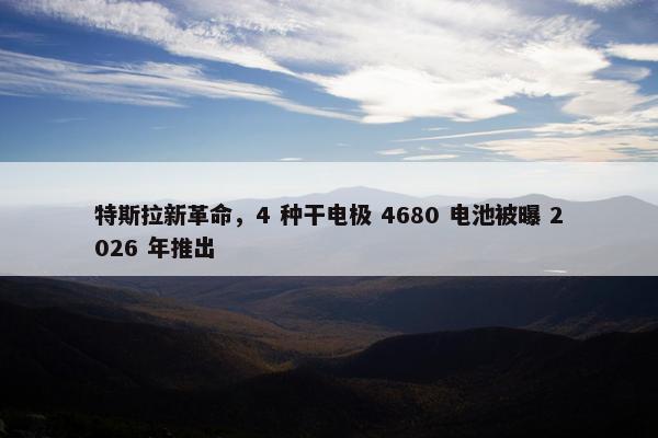 特斯拉新革命，4 种干电极 4680 电池被曝 2026 年推出