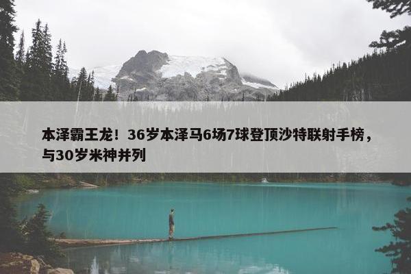 本泽霸王龙！36岁本泽马6场7球登顶沙特联射手榜，与30岁米神并列