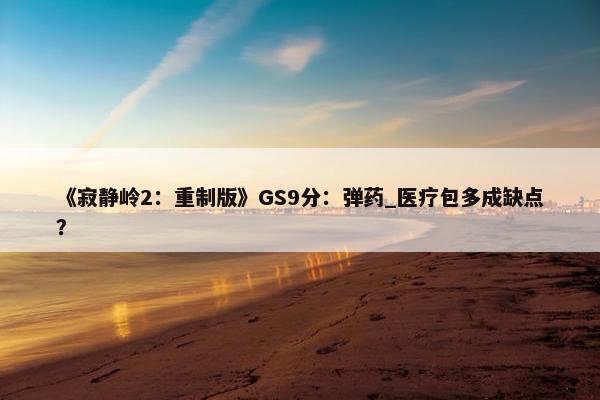 《寂静岭2：重制版》GS9分：弹药_医疗包多成缺点？