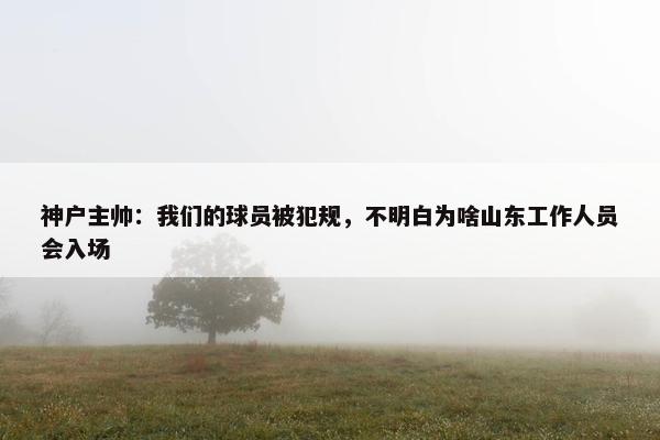 神户主帅：我们的球员被犯规，不明白为啥山东工作人员会入场