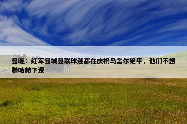 曼晚：红军曼城曼联球迷都在庆祝马奎尔绝平，他们不想滕哈赫下课