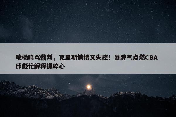 喷杨鸣骂裁判，克里斯情绪又失控！暴脾气点燃CBA 邱彪忙解释操碎心