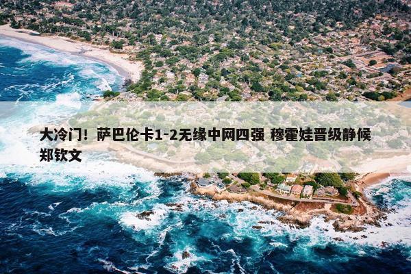 大冷门！萨巴伦卡1-2无缘中网四强 穆霍娃晋级静候郑钦文