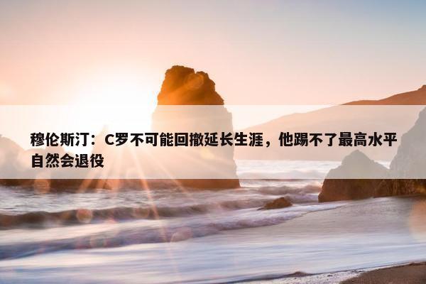 穆伦斯汀：C罗不可能回撤延长生涯，他踢不了最高水平自然会退役