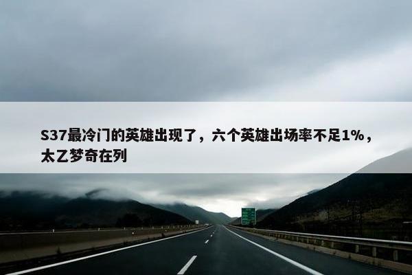 S37最冷门的英雄出现了，六个英雄出场率不足1%，太乙梦奇在列