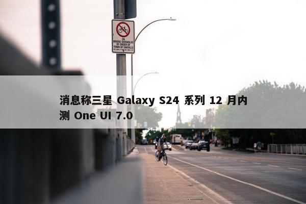 消息称三星 Galaxy S24 系列 12 月内测 One UI 7.0