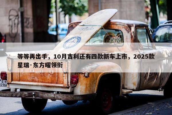 等等再出手，10月吉利还有四款新车上市，2025款星瑞·东方曜领衔