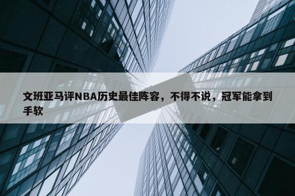 文班亚马评NBA历史最佳阵容，不得不说，冠军能拿到手软