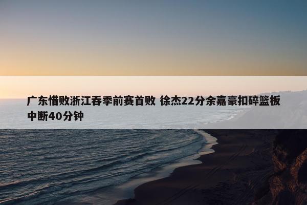 广东惜败浙江吞季前赛首败 徐杰22分余嘉豪扣碎篮板中断40分钟