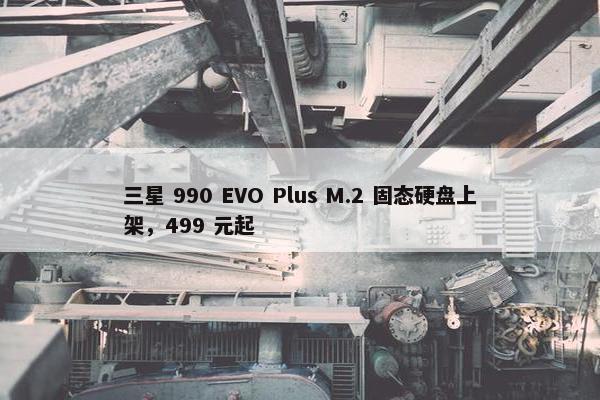 三星 990 EVO Plus M.2 固态硬盘上架，499 元起