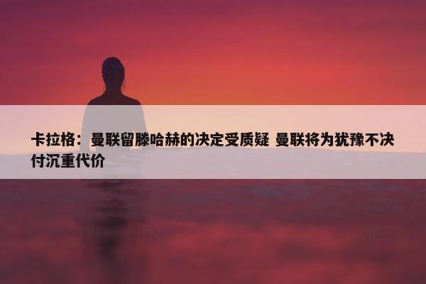 卡拉格：曼联留滕哈赫的决定受质疑 曼联将为犹豫不决付沉重代价