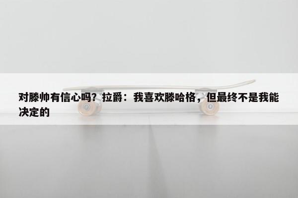 对滕帅有信心吗？拉爵：我喜欢滕哈格，但最终不是我能决定的