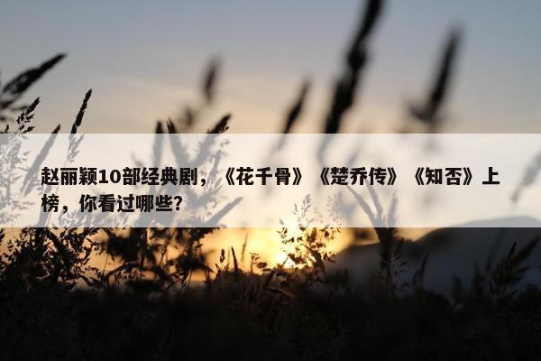 赵丽颖10部经典剧，《花千骨》《楚乔传》《知否》上榜，你看过哪些？