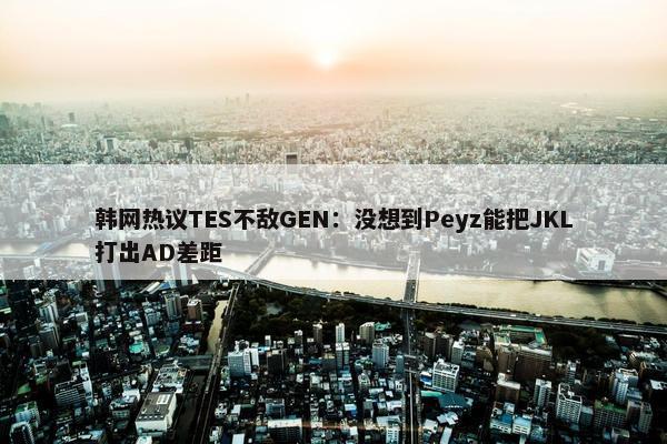 韩网热议TES不敌GEN：没想到Peyz能把JKL打出AD差距