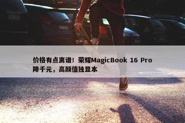 价格有点离谱！荣耀MagicBook 16 Pro降千元，高颜值独显本