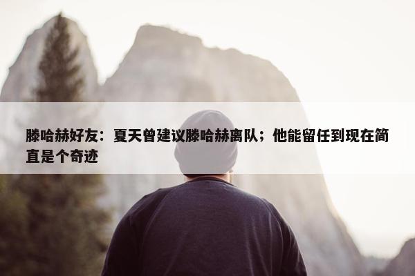 滕哈赫好友：夏天曾建议滕哈赫离队；他能留任到现在简直是个奇迹